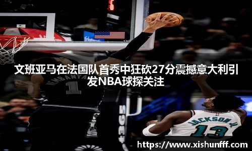 文班亚马在法国队首秀中狂砍27分震撼意大利引发NBA球探关注